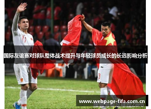 国际友谊赛对球队整体战术提升与年轻球员成长的长远影响分析 国际友谊赛对球队整体战术提升与年轻球员成长的长远影响分析